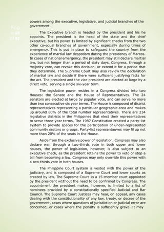 Pag
e 69
of 92
powers among the executive, legislative, and judicial branches of the
government.
The Executive branch is headed by the president and his he
appoints. The president is the head of the state and the chief
executive, but his power 1s limited by significant checks from the two
other co-equal branches of government, especially during times of
emergency. This is put in place to safeguard the country from the
experience of martial law despotism during the presidency of Marcos.
In cases of national emergency, the president may still declare martial
law, but not longer than a period of sixty days. Congress, through a
majority vote, can revoke this decision, or extend it for a period that
they determine. The Supreme Court may also review the declaration
of martial law and decide if there were sufficient justifying facts for
the act. The president and the vice president are elected at large by a
direct vote, serving a single six-year term.
The legislative power resides in a Congress divided into two
Houses: the Senate and the House of Representatives. The 24
senators are elected at large by popular vote, and can serve no more
than two consecutive six year terms. The House is composed of district
representatives representing a particular geographic area and makes
up around 80% of the total number representatives. There are 234
legislative districts in the Philippines that elect their representatives
to serve three-year terms, The 1987 Constitution created a party-list
system to provide spaces for the participation of under-represented
community sectors or groups. Party-list representauves may fil up not
more than 20% of the seats in the House.
Aside from the exclusive power of legislation, Congress may also
declare war, through a two-thirds vote in both upper and lower
nouses, the power of legislation, however, is also subject to an
executive check, as the president retains the power to veto or stop a
bill from becoming a law. Congress may only override this power with
a two-thirds vote in both houses.
The Philippine Court system is vested with the power of the
judiciary, and is composed of a Supreme Court and lower courts as
created by law. The Supreme Court 1s a 15-member court appointed
by the president w1thout the need to be confirmed by Congress. The
appointment the president makes, however, is limited to a list of
nominees provided by a constitutionally specified Judicial and Bar
Council. The Supreme Court Justices may hear, on appeal, any cases
dealing with the constitutionality of any law, treaty, or decree of the
government, cases where questions of jurisdiction or judicial error are
concerned, or cases where the penalty is sufficiently grave. It may
 