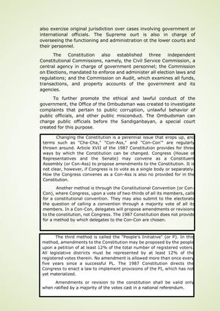 Page 70 of 92
also exercise original jurisdiction over cases involving government or
international officials. The Supreme ourt is also in charge of
overseeing the functioning and administration ot the lower courts and
their personnel.
The Constitution also established three independent
Constitutional Commissions, namely, the Civil Service Commission, a
central agency in charge of government personnel; the Commission
on Elections, mandated to enforce and administer all election laws and
regulations; and the Commission on Audit, which examines all funds,
transactions, and property accounts of the government and its
agencies.
To further promote the ethical and lawful conduct of the
government, the Office of the Ombudsman was created to investigate
complaints that pertain to public corruption, unlawful behavior of
public officials, and other public misconduct. The Ombudsman can
charge public officials before the Sandiganbayan, a special court
created for this purpose.
Changing the Constitution is a perennial issue that erops up, and
terms such as "Cha-Cha," "Con-Ass," and "Con-Con'" are regularly
thrown around. Article XVII of the 1987 Constitution provides for three
ways by which the Constitution can be changed. Congress (House of
Representatives and the Senate) may convene as a Constituent
Assembly (or Con-Ass) to propose amendments to the Constitution. It is
not clear, however, if Congress is to vote as a single body or separately.
How the Congress convenes as a Con-Ass is also no provided for in the
Constitution.
Another method is through the Constitutional Convention (or Con-
Con), where Congress, upon a vote of two-thirds of all its members, calls
for a constitutional convention. They may also submit to the electorate
the question of calling a convention through a majority vote of all its
members. In a Con-Con, delegates will propose amendments or revisions
to the constitution, not Congress. The 1987 Constitution does not provide
for a method by which delegates to the Con-Con are chosen.
The third method is called the "People's Initiative" (or P). In this
method, amendments to the Constitution may be proposed by the people
upon a petition of at least 12% of the total number of registered voters.
All legislative districts must be represented by at least 12% of the
registered votes therein. No amendment is allowed more than once every
five years since a successful PL. The 1987 Constitution directs the
Congress to enact a law to implement provisions of the PI, which has not
yet materialized.
Amendments or revision to the constitution shall be valid only
when ratified by a majority of the votes cast in a national referendum.
 