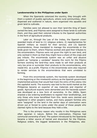 Pag
e 74
of 92
Landownership in the Philippines under Spain
When the Spaniards colonized the country, they brought with
them a system of pueblo agriculture, where rural communities, often
dispersed and scattered in nature, were organized into apueblo and
given land to cultivate.
Families were not allowed to own their land-the King of Spain
owned the land, and Filipinos were assigned to these lands to cultivate
them, and they paid their colonial tributes to the Spanish authorities
in the form of agricultural products.
Later on, through the Law of the Indies, the Spanish crown
awarded tracts of land to (1) religious orders; 2) repartamientos for
Spanish military as reward for their service; and (3) Spanish
encomenderos, those mandated to manage the encomienda or the
lands given to them, where Filipinos worked and paid their tributes to
the encomendero. Filipinos were not given the right to own land, and
only worked in them so that they might have a share of the crops and
pay tribute. The encomienda system was an unfair and abusive
system as "compras y vandalas" became the norm for the Filipino
farmers working the land-they were made to sell their products at
very low price or surrender their products to the encomenderos, who
resold this as a profit. Filipinos in the encomienda were also required
to render services to the encomenderos that were unrelated to
farming.
From this encomienda system, the hacienda system developed
in the beginning or the nineteenth century as the Spanish government
implemented policies that would fast track the entry of the colony into
the capitalist world. The economy was tied to the world market as the
Philippines became an exporter of raw materials and importer of
goods. Agricultural exports were demanded and the hacienda system
was developed as a new form of ownership. In the 1860s, Spain
enacted a law ordering landholders to register their landholdings, and
only those who knew benefitted from this. lands were claimed and
registered in other people's names, and many peasant families who
were "assigned" to the land in the earlier days of colonization were
driven out or forced to come under the power of these people who
claimed rights to the land because they held a title.
This is the primary reason why revolts in the Phihppines were
often agrarian in nature. Before the colonization, Filipinos had
communal ownership of land. The system introduced by the Spaniards
became a bitter source of hatred and discontent for the Filipinos.
Religious orders, the biggest landowners in the Philippines, also
 