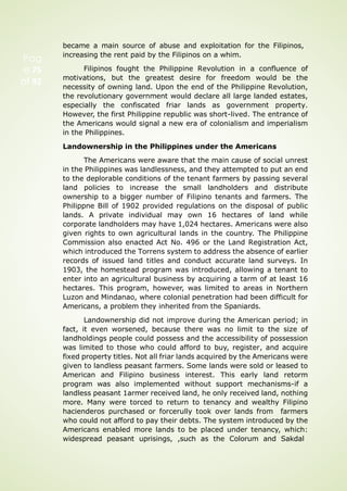 Pag
e 75
of 92
became a main source of abuse and exploitation for the Filipinos,
increasing the rent paid by the Filipinos on a whim.
Filipinos fought the Philippine Revolution in a confluence of
motivations, but the greatest desire for freedom would be the
necessity of owning land. Upon the end of the Philippine Revolution,
the revolutionary government would declare all large landed estates,
especially the confiscated friar lands as government property.
However, the first Philippine republic was short-lived. The entrance of
the Americans would signal a new era of colonialism and imperialism
in the Philippines.
Landownership in the Philippines under the Americans
The Americans were aware that the main cause of social unrest
in the Philippines was landlessness, and they attempted to put an end
to the deplorable conditions of the tenant farmers by passing several
land policies to increase the small landholders and distribute
ownership to a bigger number of Filipino tenants and farmers. The
Philippne Bill of 1902 provided regulations on the disposal of public
lands. A private individual may own 16 hectares of land while
corporate landholders may have 1,024 hectares. Americans were also
given rights to own agricultural lands in the country. The Philippine
Commission also enacted Act No. 496 or the Land Registration Act,
which introduced the Torrens system to address the absence of earlier
records of issued land titles and conduct accurate land surveys. In
1903, the homestead program was introduced, allowing a tenant to
enter into an agricultural business by acquiring a tarm of at least 16
hectares. This program, however, was limited to areas in Northern
Luzon and Mindanao, where colonial penetration had been difficult for
Americans, a problem they inherited from the Spaniards.
Landownership did not improve during the American period; in
fact, it even worsened, because there was no limit to the size of
landholdings people could possess and the accessibility of possession
was limited to those who could afford to buy, register, and acquire
fixed property titles. Not all friar lands acquired by the Americans were
given to landless peasant farmers. Some lands were sold or leased to
American and Filipino business interest. This early land retorm
program was also implemented without support mechanisms-if a
landless peasant 1armer received land, he only received land, nothing
more. Many were torced to return to tenancy and wealthy Filipino
hacienderos purchased or forcerully took over lands from farmers
who could not afford to pay their debts. The system introduced by the
Americans enabled more lands to be placed under tenancy, which:
widespread peasant uprisings, ,such as the Colorum and Sakdal
 
