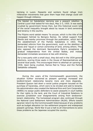 Pag
e 76
of 92
Uprising in Luzon. Peasants and workers found refuge trom
millenarian movements that gave them hope that change could still
happen through militancy.
During the years of
situation further worsened
landlord-tenant relationship
the Commonwealth government, the
as peasant uprisings increased and
became more and more disparate.
President Quezon laid down a social justice program tocused on the
purchase of haciendas, which were to be divided and sold to tenants.
His administration also created the National Rice and Corn Corporation
(NARIC) to assign public defenders to assist peasants in court battles
for ther rights to the land, and the Court of Industrial Relations to
exercise jurisdiction over disagreements arising from landowner-
tenant relationship. The homestead program also continued through
the National Land Settlement Administration (NLSA). Efforts toward
agrarian retorm by the Commonwealth failed because of any problems
such as budget allocation tor the settlement program and widespread
peasant uprisings. World War II put a halt to all interventions to solve
these problems as the Japanese occupied the country.
The Sakdal (or Sakdalista) Uprising was a peasant rebellion in
Central Luzon that lasted for two days, May 2-3, 1935. It was easily
crushed by government forces then, but this historical event tells
of the social inequality brought about by issues in land ownership
and tenancy in the country.
The Filipino word sakdal means "to accuse, which is the title of the
newspaper helmed by Benigno Ramos. He rallied support from
Manila and nearby provinces through the publication, which led to
the establishment of the Partido Sakdalista in 1933. They
demanded reforms from the government, sueh as the abolition of
taxes and "equal or comon ownership of land, among others. They
also opposed the dominant Nacionalista Party's acceptance of
gradual independence from the United States, and instead
demanded immediate severance ot ties with America.
For a new party with a small clout, they did well in the 1934 general
elections, scoring three seats in the House of Representatives and
several local posts. This encouraged them to attempt an uprising in
1936. Upon being crushed, Ramos fled to Tokyo and the Partido
Sakdalista collapsed.
 