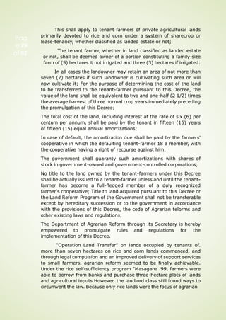 Pag
e 79
of 92
This shall apply to tenant farmers of private agricultural lands
primarily devoted to rice and corn under a system of sharecrop or
lease-tenancy, whether classified as landed estate or not;
The tenant farmer, whether in land classified as landed estate
or not, shall be deemed owner of a portion constituting a family-size
farm of (5) hectares it not irrigated and three (3) hectares if irrigated:
In all cases the landowner may retain an area of not more than
seven (7) hectares if such landowner is cultivating such area or will
now cultivate it; For the purpose of determining the cost of the land
to be transferred to the tenant-farmer pursuant to this Decree, the
value of the land shall be equivalent to two and one-half (2 1/2) times
the average harvest of three normal crop years immediately preceding
the promulgation of this Decree;
The total cost of the land, including interest at the rate of six (6) per
centum per annum, shall be paid by the tenant in fifteen (15) years
of fifteen (15) equal annual amortizations;
In case of default, the amortization due shall be paid by the farmers'
cooperative in which the defaulting tenant-farmer 18 a member, with
the cooperative having a right of recourse against him;
The government shall guaranty such amortizations with shares of
stock in government-owned and government-controlled corporations;
No title to the land owned by the tenant-farmers under this Decree
shall be actually issued to a tenant-farmer unless and until the tenant-
farmer has become a full-fledged member of a duly recognized
farmer's cooperative; Title to land acquired pursuant to this Decree or
the Land Reform Program of the Government shall not be transferable
except by hereditary succession or to the government in accordance
with the provisions of this Decree, the code of Agrarian telorms and
other existing laws and regulations;
The Department of Agrarian Reform through its Secretary is hereby
empowered to promulgate rules and regulations for the
implementation of this Decree.
"Operation Land Transfer" on lands occupied by tenants of.
more than seven hectares on rice and corn lands commenced, and
through legal compulsion and an improved delivery of support services
to small farmers, agrarian reform seemed to be finally achievable.
Under the rice self-sufficiency program "Masagana '99, farmers were
able to borrow from banks and purchase three-hectare plots of lands
and agricultural inputs However, the landlord class still found ways to
circumvent the law. Because only rice lands were the focus of agrarian
 