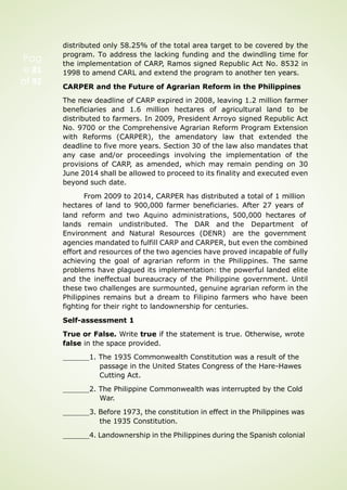 Pag
e 81
of 92
distributed only 58.25% of the total area target to be covered by the
program. To address the lacking funding and the dwindling time for
the implementation of CARP, Ramos signed Republic Act No. 8532 in
1998 to amend CARL and extend the program to another ten years.
CARPER and the Future of Agrarian Reform in the Philippines
The new deadline of CARP expired in 2008, leaving 1.2 million farmer
beneficiaries and 1.6 million hectares of agricultural land to be
distributed to farmers. In 2009, President Arroyo signed Republic Act
No. 9700 or the Comprehensive Agrarian Reform Program Extension
with Reforms (CARPER), the amendatory law that extended the
deadline to five more years. Section 30 of the law also mandates that
any case and/or proceedings involving the implementation of the
provisions of CARP, as amended, which may remain pending on 30
June 2014 shall be allowed to proceed to its finality and executed even
beyond such date.
From 2009 to 2014, CARPER has distributed a total of 1 million
hectares of land to 900,000 farmer beneficiaries. After 27 years of
land reform and two Aquino administrations,
lands remain undistributed. The DAR and
Environment and Natural Resources (DENR)
500,000 hectares of
the Department of
are the government
agencies mandated to fulfill CARP and CARPER, but even the combined
effort and resources of the two agencies have proved incapable of fully
achieving the goal of agrarian reform in the Philippines. The same
problems have plagued its implementation: the powerful landed elite
and the ineffectual bureaucracy of the Philippine government. Until
these two challenges are surmounted, genuine agrarian reform in the
Philippines remains but a dream to Filipino farmers who have been
fighting for their right to landownership for centuries.
Self-assessment 1
True or False. Write true if the statement is true. Otherwise, wrote
false in the space provided.
1. The 1935 Commonwealth Constitution was a result of the
passage in the United States Congress of the Hare-Hawes
Cutting Act.
2. The Philippine Commonwealth was interrupted by the Cold
War.
3. Before 1973, the constitution in effect in the Philippines was
the 1935 Constitution.
4. Landownership in the Philippines during the Spanish colonial
 