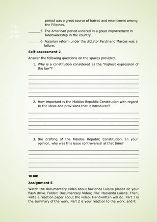 period was a great source of hatred and resentment among
the Filipinos.
5. The American period ushered in a great improvement in
landownership in the country.
6. Agrarian reform under the dictator Ferdinand Marcos was a
failure.
Self-assessment 2
Answer the following questions on the spaces provided.
1. Why is a constitution considered as the “highest expression of
the law”?
2. How important is the Malolos Republic Constitution with regard
to the ideas and provisions that it introduced?
_
3. the drafting of the Malolos Republic Constitution. In your
opinion, why was this issue controversial at that time?
TO DO!
Assignment 5
Watch the documentary video about hacienda Luisita placed on your
flash drive. Folder: Documentary Video; File: Hacienda Luisita. Then,
write a reaction paper about the video. Handwritten will do. Part 1 is
the summary of the work, Part 2 is your reaction to the work, and it
Pag
e 82
of 92
 