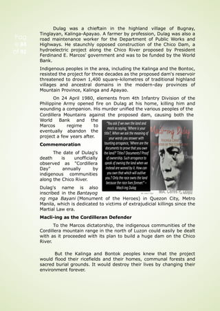 Dulag was a chieftain in the highland village of Bugnay,
Tinglayan, Kalinga-Apayao. A farmer by profession, Dulag was also a
road maintenance worker for the Department of Public Works and
Highways. He staunchly opposed construction of the Chico Dam, a
hydroelectric project along the Chico River proposed by President
Ferdinand E. Marcos' government and was to be funded by the World
Bank.
Indigenous peoples in the area, including the Kalinga and the Bontoc,
resisted the project for three decades as the proposed dam's reservoir
threatened to drown 1,400 square-kilometres of traditional highland
villages and ancestral domains in the modern-day provinces of
Mountain Province, Kalinga and Apayao.
On 24 April 1980, elements from 4th Infantry Division of the
Philippine Army opened fire on Dulag at his home, killing him and
wounding a companion. His murder unified the various peoples of the
Cordillera Mountains against the proposed dam, causing both the
the
to
the
World Bank and
Marcos
eventually
regime
abandon
project a few years after.
Commemoration
The date of Dulag's
death is unofficially
observed as "Cordillera
Day" annually by
indigenous communities
along the Chico River.
Dulag's name is also
inscribed in the Bantayog
ng mga Bayani (Monument of the Heroes) in Quezon City, Metro
Manila, which is dedicated to victims of extrajudicial killings since the
Martial Law era.
Macli-ing as the Cordilleran Defender
To the Marcos dictatorship, the indigenous communities of the
Cordillera mountain range in the north of Luzon could easily be dealt
with as it proceeded with its plan to build a huge dam on the Chico
River.
But the Kalinga and Bontok peoples knew that the project
would flood their ricefields and their homes, communal forests and
sacred burial grounds. It would destroy their lives by changing their
environment forever.
Pag
e 84
of 92
 