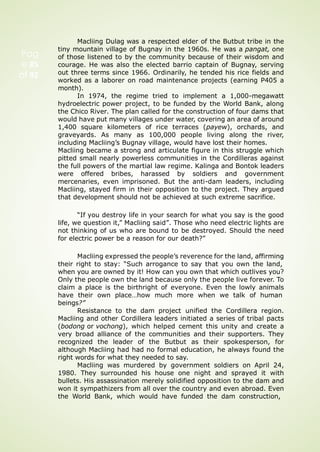 Pag
e 85
of 92
Macliing Dulag was a respected elder of the Butbut tribe in the
tiny mountain village of Bugnay in the 1960s. He was a pangat, one
of those listened to by the community because of their wisdom and
courage. He was also the elected barrio captain of Bugnay, serving
out three terms since 1966. Ordinarily, he tended his rice fields and
worked as a laborer on road maintenance projects (earning P405 a
month).
In 1974, the regime tried to implement a 1,000-megawatt
hydroelectric power project, to be funded by the World Bank, along
the Chico River. The plan called for the construction of four dams that
would have put many villages under water, covering an area of around
1,400 square kilometers of rice terraces (payew), orchards, and
graveyards. As many as 100,000 people living along the river,
including Macliing’s Bugnay village, would have lost their homes.
Macliing became a strong and articulate figure in this struggle which
pitted small nearly powerless communities in the Cordilleras against
the full powers of the martial law regime. Kalinga and Bontok leaders
were offered bribes, harassed by soldiers and government
mercenaries, even imprisoned. But the anti-dam leaders, including
Macliing, stayed firm in their opposition to the project. They argued
that development should not be achieved at such extreme sacrifice.
“If you destroy life in your search for what you say is the good
life, we question it,” Macliing said”. Those who need electric lights are
not thinking of us who are bound to be destroyed. Should the need
for electric power be a reason for our death?”
Macliing expressed the people’s reverence for the land, affirming
their right to stay: “Such arrogance to say that you own the land,
when you are owned by it! How can you own that which outlives you?
Only the people own the land because only the people live forever. To
claim a place is the birthright of everyone. Even the lowly animals
have their own place…how much more when we talk of human
beings?”
Resistance to the dam project unified the Cordillera region.
Macliing and other Cordillera leaders initiated a series of tribal pacts
(bodong or vochong), which helped cement this unity and create a
very broad alliance of the communities and their supporters. They
recognized the leader of the Butbut as their spokesperson, for
although Macliing had had no formal education, he always found the
right words for what they needed to say.
Macliing was murdered by government soldiers on April 24,
1980. They surrounded his house one night and sprayed it with
bullets. His assassination merely solidified opposition to the dam and
won it sympathizers from all over the country and even abroad. Even
the World Bank, which would have funded the dam construction,
 