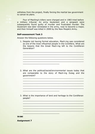 withdrew from the project, finally forcing the martial law government
to cancel its plans.
Four of Macliing’s killers were charged and in 1983 tried before
a military tribunal. An army lieutenant and a sergeant were
subsequently found guilty of murder and frustrated murder. The
lieutenant was later reinstated in the army, rose to become a major,
and then himself was killed in 2000 by the New People’s Army.
Self-assessment Task 3
Answer the following questions below.
1. Despite not having formal education, Macli-ing was considered
as one of the most influential people in the Cordillera. What are
the lessons that the Great Macli-ing left to the Cordilleran
Generation?
2. What are the political/social/environmental issues today that
are comparable to the story of Macli-ing Dulag and the
government?
3. What is the importance of land and heritage to the Cordilleran
people?
TO DO!
Assignment 7
Pag
e 86
of 92
 