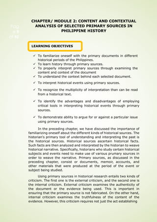 CHAPTER/ MODULE 2: CONTENT AND CONTEXTUAL
ANALYSIS OF SELECTED PRIMARY SOURCES IN
PHILIPPINE HISTORY
LEARNING OBJECTIVES
 To familiarize oneself with the primary documents in different
historical periods of the Philippines.
 To learn history through primary sources.
 To properly interpret primary sources through examining the
content and context of the document
 To understand the context behind each selected document.
 To interpret historical events using primary sources.
 To recognize the multiplicity of interpretation than can be read
from a historical text.
 To identify the advantages and disadvantages of employing
critical tools in interpreting historical events through primary
sources.
 To demonstrate ability to argue for or against a particular issue
using primary sources.
In the preceding chapter, we have discussed the importance of
familiarizing oneself about the different kinds of historical sources. The
historian's primary tool of understanding and interpreting the past is
the historical sources. Historical sources ascertain historical facts.
Such facts are then analyzed and interpreted by the historian to weave
historical narrative. Specifically, historians who study certain historical
subjects and events need to make use of various prumary sources in
order to weave the narrative. Primary sources, as discussed in the
preceding chapter, consist or documents, memoir, accounts, and
other materials that were produced at the period of the event or
subject being studied.
Using primary sources in historical research entails two kinds of
criticism. The first one is the external criticism, and the second one is
the internal criticism. External criticism examines the authenticity of
the document or the evidence being used. This is important in
ensuring that the primary source is not fabricated. On the other hand,
internal criticism examines the truthfulness of the content of the
evidence. However, this criticism requires not just the act establishing
Pag
e 9
of 92
 
