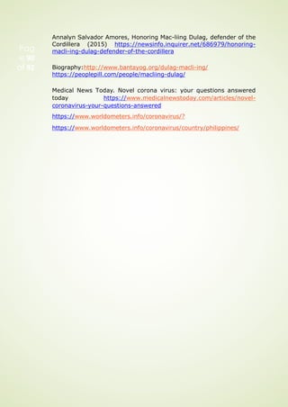 Pag
e 90
of 92
Annalyn Salvador Amores, Honoring Mac-liing Dulag, defender of the
Cordillera (2015) https://newsinfo.inquirer.net/686979/honoring-
macli-ing-dulag-defender-of-the-cordillera
Biography:http://www.bantayog.org/dulag-macli-ing/
https://peoplepill.com/people/macliing-dulag/
Medical News Today. Novel corona virus: your questions answered
today https://www.medicalnewstoday.com/articles/novel-
coronavirus-your-questions-answered
https://www.worldometers.info/coronavirus/?
https://www.worldometers.info/coronavirus/country/philippines/
 