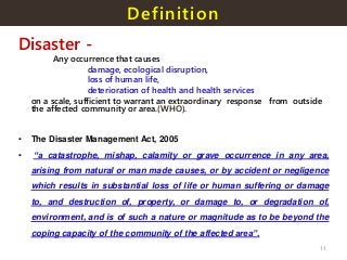 Definition
Disaster -
Any occurrence that causes
damage, ecological disruption,
loss of human life,
deterioration of health and health services
on a scale, sufficient to warrant an extraordinary response from outside
the affected community or area.(WHO).
• The Disaster Management Act, 2005
• “a catastrophe, mishap, calamity or grave occurrence in any area,
arising from natural or man made causes, or by accident or negligence
which results in substantial loss of life or human suffering or damage
to, and destruction of, property, or damage to, or degradation of,
environment, and is of such a nature or magnitude as to be beyond the
coping capacity of the community of the affected area”.
11
 