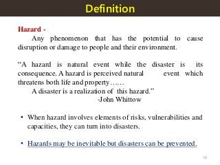 Definition
Hazard -
Any phenomenon that has the potential to cause
disruption or damage to people and their environment.
“A hazard is natural event while the disaster is its
consequence. A hazard is perceived natural event which
threatens both life and property……
A disaster is a realization of this hazard.”
-John Whittow
• When hazard involves elements of risks, vulnerabilities and
capacities, they can turn into disasters.
• Hazards may be inevitable but disasters can be prevented.
12
 