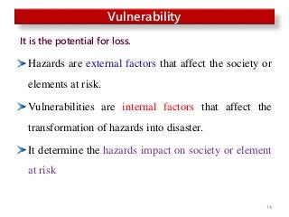 Hazards are external factors that affect the society or
elements at risk.
Vulnerabilities are internal factors that affect the
transformation of hazards into disaster.
It determine the hazards impact on society or element
at risk
14
Vulnerability
It is the potential for loss.
 