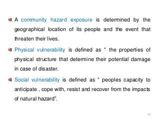 A community hazard exposure is determined by the
geographical location of its people and the event that
threaten their lives.
Physical vulnerability is defined as “ the properties of
physical structure that determine their potential damage
in case of disaster.
Social vulnerability is defined as “ peoples capacity to
anticipate , cope with, resist and recover from the impacts
of natural hazard”.
16
 