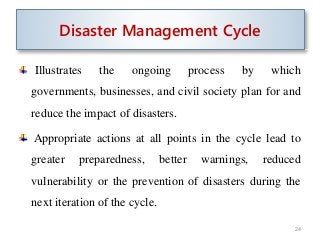 Illustrates the ongoing process by which
governments, businesses, and civil society plan for and
reduce the impact of disasters.
Appropriate actions at all points in the cycle lead to
greater preparedness, better warnings, reduced
vulnerability or the prevention of disasters during the
next iteration of the cycle.
24
Disaster Management Cycle
 