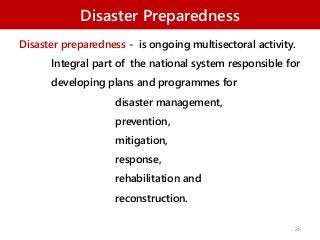 Disaster Preparedness
Disaster preparedness - is ongoing multisectoral activity.
Integral part of the national system responsible for
developing plans and programmes for
disaster management,
prevention,
mitigation,
response,
rehabilitation and
reconstruction.
26
 
