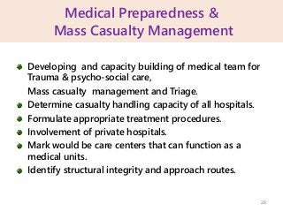Medical Preparedness &
Mass Casualty Management
Developing and capacity building of medical team for
Trauma & psycho-social care,
Mass casualty management and Triage.
Determine casualty handling capacity of all hospitals.
Formulate appropriate treatment procedures.
Involvement of private hospitals.
Mark would be care centers that can function as a
medical units.
Identify structural integrity and approach routes.
28
 