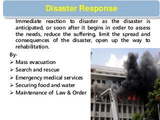 Disaster Response
Immediate reaction to disaster as the disaster is
anticipated, or soon after it begins in order to assess
the needs, reduce the suffering, limit the spread and
consequences of the disaster, open up the way to
rehabilitation.
By-
 Mass evacuation
 Search and rescue
 Emergency medical services
 Securing food and water
 Maintenance of Law & Order
29
 