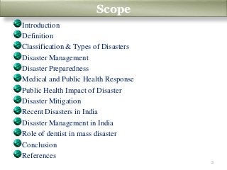 Scope
Introduction
Definition
Classification & Types of Disasters
Disaster Management
Disaster Preparedness
Medical and Public Health Response
Public Health Impact of Disaster
Disaster Mitigation
Recent Disasters in India
Disaster Management in India
Role of dentist in mass disaster
Conclusion
References
Scope
3
 
