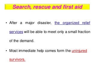 Search, rescue and first aid
• After a major disaster, the organized relief
services will be able to meet only a small fraction
of the demand.
• Most immediate help comes form the uninjured
survivors.
 