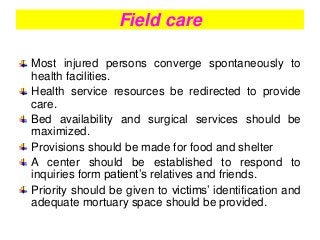 Field care
Most injured persons converge spontaneously to
health facilities.
Health service resources be redirected to provide
care.
Bed availability and surgical services should be
maximized.
Provisions should be made for food and shelter
A center should be established to respond to
inquiries form patient’s relatives and friends.
Priority should be given to victims’ identification and
adequate mortuary space should be provided.
 