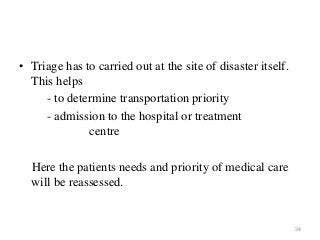 34
• Triage has to carried out at the site of disaster itself.
This helps
- to determine transportation priority
- admission to the hospital or treatment
centre
Here the patients needs and priority of medical care
will be reassessed.
 