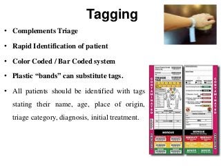 Tagging
• Complements Triage
• Rapid Identification of patient
• Color Coded / Bar Coded system
• Plastic “bands” can substitute tags.
• All patients should be identified with tags
stating their name, age, place of origin,
triage category, diagnosis, initial treatment.
 