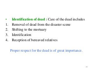 39
• Identification of dead : Care of the dead includes
1. Removal of dead from the disaster scene
2. Shifting to the mortuary
3. Identification
4. Reception of bereaved relatives
Proper respect for the dead is of great importance.
 