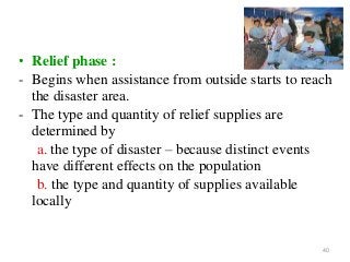 40
• Relief phase :
- Begins when assistance from outside starts to reach
the disaster area.
- The type and quantity of relief supplies are
determined by
a. the type of disaster – because distinct events
have different effects on the population
b. the type and quantity of supplies available
locally
 