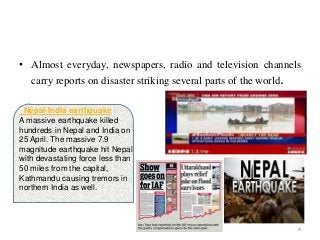 • Almost everyday, newspapers, radio and television channels
carry reports on disaster striking several parts of the world.
4
Nepal-India earthquake
A massive earthquake killed
hundreds in Nepal and India on
25 April. The massive 7.9
magnitude earthquake hit Nepal
with devastating force less than
50 miles from the capital,
Kathmandu causing tremors in
northern India as well.
 