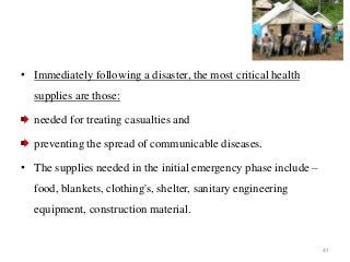 41
• Immediately following a disaster, the most critical health
supplies are those:
needed for treating casualties and
preventing the spread of communicable diseases.
• The supplies needed in the initial emergency phase include –
food, blankets, clothing's, shelter, sanitary engineering
equipment, construction material.
 