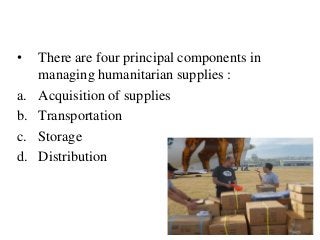 42
• There are four principal components in
managing humanitarian supplies :
a. Acquisition of supplies
b. Transportation
c. Storage
d. Distribution
 