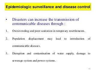 43
Epidemiologic surveillance and disease control
• Disasters can increase the transmission of
communicable diseases through :
1. Overcrowding and poor sanitation in temporary resettlements.
2. Population displacement may lead to introduction of
communicable diseases.
3. Disruption and contamination of water supply, damage to
sewerage system and power systems.
 