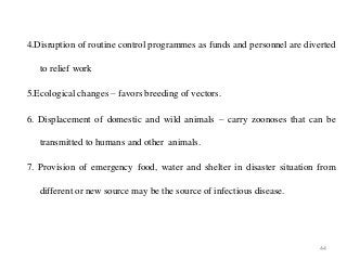 44
4.Disruption of routine control programmes as funds and personnel are diverted
to relief work
5.Ecological changes – favors breeding of vectors.
6. Displacement of domestic and wild animals – carry zoonoses that can be
transmitted to humans and other animals.
7. Provision of emergency food, water and shelter in disaster situation from
different or new source may be the source of infectious disease.
 