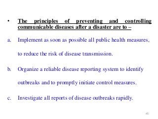 45
• The principles of preventing and controlling
communicable diseases after a disaster are to –
a. Implement as soon as possible all public health measures,
to reduce the risk of disease transmission.
b. Organize a reliable disease reporting system to identify
outbreaks and to promptly initiate control measures.
c. Investigate all reports of disease outbreaks rapidly.
 