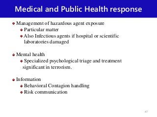 Medical and Public Health response
Management of hazardous agent exposure
Particular matter
Also Infectious agents if hospital or scientific
laboratories damaged
Mental health
Specialized psychological triage and treatment
significant in terrorism.
Information
Behavioral Contagion handling
Risk communication
47
 