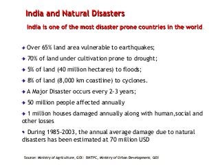 India and Natural Disasters
India is one of the most disaster prone countries in the world.
Over 65% land area vulnerable to earthquakes;
70% of land under cultivation prone to drought;
5% of land (40 million hectares) to floods;
8% of land (8,000 km coastline) to cyclones.
A Major Disaster occurs every 2-3 years;
50 million people affected annually
1 million houses damaged annually along with human,social and
other losses
During 1985-2003, the annual average damage due to natural
disasters has been estimated at 70 million USD
Source: Ministry of Agriculture, GOI: BMTPC, Ministry of Urban Development, GOI
 