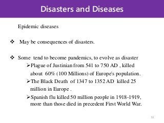 Disasters and Diseases
Epidemic diseases
 May be consequences of disasters.
 Some tend to become pandemics, to evolve as disaster
Plague of Justinian from 541 to 750 AD , killed
about 60% (100 Millions) of Europe's population.
The Black Death of 1347 to 1352 AD killed 25
million in Europe .
Spanish flu killed 50 million people in 1918-1919,
more than those died in precedent First World War.
51
 