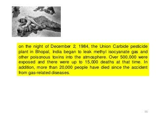 55
on the night of December 2, 1984, the Union Carbide pesticide
plant in Bhopal, India began to leak methyl isocyanate gas and
other poisonous toxins into the atmosphere. Over 500,000 were
exposed and there were up to 15,000 deaths at that time. In
addition, more than 20,000 people have died since the accident
from gas-related diseases.
 