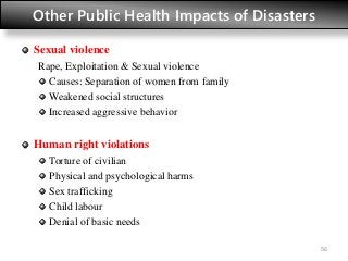 Other Public Health Impacts of Disasters
Sexual violence
Rape, Exploitation & Sexual violence
Causes: Separation of women from family
Weakened social structures
Increased aggressive behavior
Human right violations
Torture of civilian
Physical and psychological harms
Sex trafficking
Child labour
Denial of basic needs
56
 