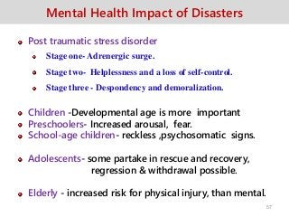 Mental Health Impact of Disasters
Post traumatic stress disorder
Stage one- Adrenergic surge.
Stage two- Helplessness and a loss of self-control.
Stage three - Despondency and demoralization.
Children -Developmental age is more important
Preschoolers- Increased arousal, fear.
School-age children- reckless ,psychosomatic signs.
Adolescents- some partake in rescue and recovery,
regression & withdrawal possible.
Elderly - increased risk for physical injury, than mental.
57
 