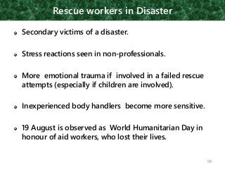 Rescue workers in Disaster
Secondary victims of a disaster.
Stress reactions seen in non-professionals.
More emotional trauma if involved in a failed rescue
attempts (especially if children are involved).
Inexperienced body handlers become more sensitive.
19 August is observed as World Humanitarian Day in
honour of aid workers, who lost their lives.
58
 