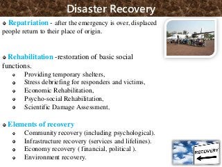 Disaster Recovery
Repatriation - after the emergency is over, displaced
people return to their place of origin.
Rehabilitation -restoration of basic social
functions.
Providing temporary shelters,
Stress debriefing for responders and victims,
Economic Rehabilitation,
Psycho-social Rehabilitation,
Scientific Damage Assessment,
Elements of recovery
Community recovery (including psychological).
Infrastructure recovery (services and lifelines).
Economy recovery ( financial, political ).
Environment recovery. 59
 