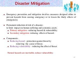 Emergency prevention and mitigation involves measures designed either to
prevent hazards from causing emergency or to lessen the likely effects of
emergencies.
Permanent reduction of risk of a disaster,
to limit impact on human suffering and economic assets.
Primary mitigation - reducing hazard & vulnerability.
Secondary mitigation- reducing effects of hazard.
Components:
Reducing hazard - protection against threat by
removing the cause of threat.
Reducing vulnerability - reducing the effect of threat
Natural hazards are inevitable, reduce vulnerability.
61
Disaster Mitigation
 