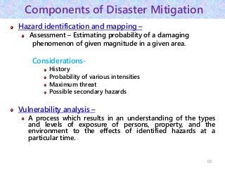Components of Disaster Mitigation
Hazard identification and mapping –
Assessment – Estimating probability of a damaging
phenomenon of given magnitude in a given area.
Considerations-
History
Probability of various intensities
Maximum threat
Possible secondary hazards
Vulnerability analysis –
A process which results in an understanding of the types
and levels of exposure of persons, property, and the
environment to the effects of identified hazards at a
particular time.
62
 