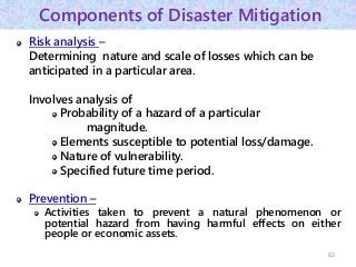 Components of Disaster Mitigation
Risk analysis –
Determining nature and scale of losses which can be
anticipated in a particular area.
Involves analysis of
Probability of a hazard of a particular
magnitude.
Elements susceptible to potential loss/damage.
Nature of vulnerability.
Specified future time period.
Prevention –
Activities taken to prevent a natural phenomenon or
potential hazard from having harmful effects on either
people or economic assets.
63
 