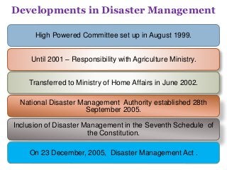 High Powered Committee set up in August 1999.
Until 2001 – Responsibility with Agriculture Ministry.
Transferred to Ministry of Home Affairs in June 2002.
National Disaster Management Authority established 28th
September 2005.
Inclusion of Disaster Management in the Seventh Schedule of
the Constitution.
On 23 December, 2005, Disaster Management Act .
Developments in Disaster Management
 