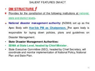 SALIENT FEATURES DM ACT
• DM STRUCTURE ƒ
Provides for the constitution of the following institutions at national,
state and district levels.
National disaster management authority: (NDMA) set up as the
Apex Body with Hon’ble PM as Chairperson. ƒThe apex body is
responsible for laying down policies, plans and guidelines on
Disaster Management.
• State Disaster Management Authorities:
• SDMA at State Level, headed by Chief Minister .
• State Executive Committee (SEC), headed by Chief Secretary, will
coordinate and monitor implementation of National Policy, National
Plan and State Plan.
70
 