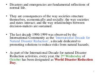 • Disasters and emergencies are fundamental reflections of
normal life.
• They are consequences of the way societies structure
themselves, economically and socially; the way societies
and states interact; and the way relationships between
decision-makers are sustained.
• The last decade 1990-1999 was observed by the
International Community as the ‘International Decade for
Natural Disaster Reduction’, a decade dedicated to
promoting solutions to reduce risks from natural hazards.
• As part of the International Decade for natural Disaster
Reduction activities, every year, the 2nd Wednesday of
October has been designated as World Disaster Reduction
Day.
7
 