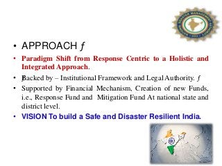 • APPROACH ƒ
• Paradigm Shift from Response Centric to a Holistic and
Integrated Approach.
• ƒBacked by – Institutional Framework and Legal Authority. ƒ
• Supported by Financial Mechanism, Creation of new Funds,
i.e., Response Fund and Mitigation Fund At national state and
district level.
• VISION To build a Safe and Disaster Resilient India.
72
 