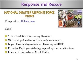 Response and Rescue
Composition: 10 battalions
Tasks
Specialized Response during disasters.
Well equipped and trained in search and rescue.
Impart basic and operation level training to SDRF.
Proactive Deployment during impending disaster situations.
Liaison, Rehearsals and Mock Drills.
76
 